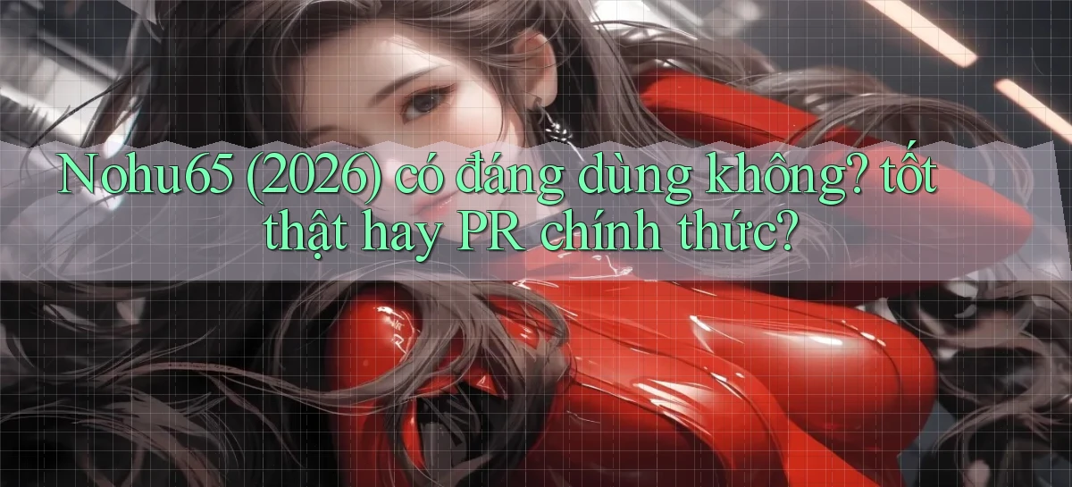 Nohu65 (2026) có đáng dùng không tốt thật hay PR chính thức