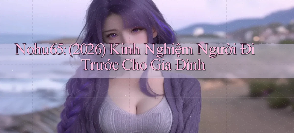 Nohu65 (2026) kinh nghiệm người đi trước cho gia đình