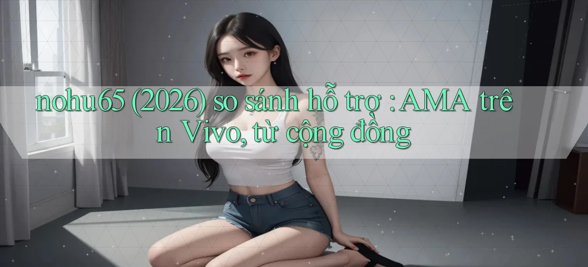 nohu65 (2026) so sánh hỗ trợ AMA trên Vivo, từ cộng đồng