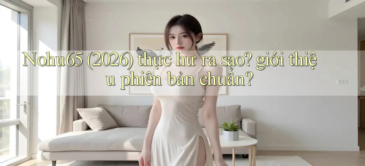 Nohu65 (2026) thực hư ra sao giới thiệu phiên bản chuẩn
