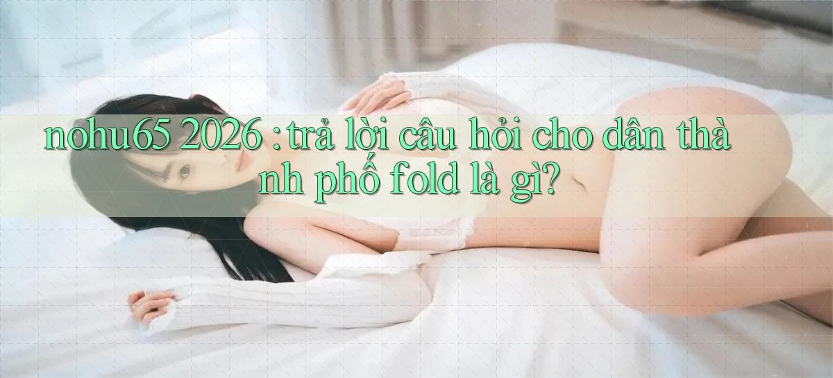 nohu65 2026 trả lời câu hỏi cho dân thành phố fold là gì
