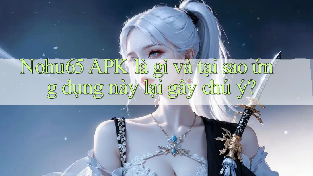 Nohu65 APK là gì và tại sao ứng dụng này lại gây chú ý?
