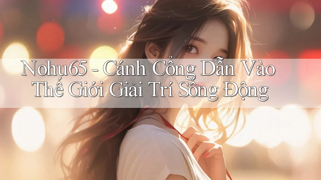 Nohu65 - Cánh Cổng Dẫn Vào Thế Giới Giải Trí Sống Động