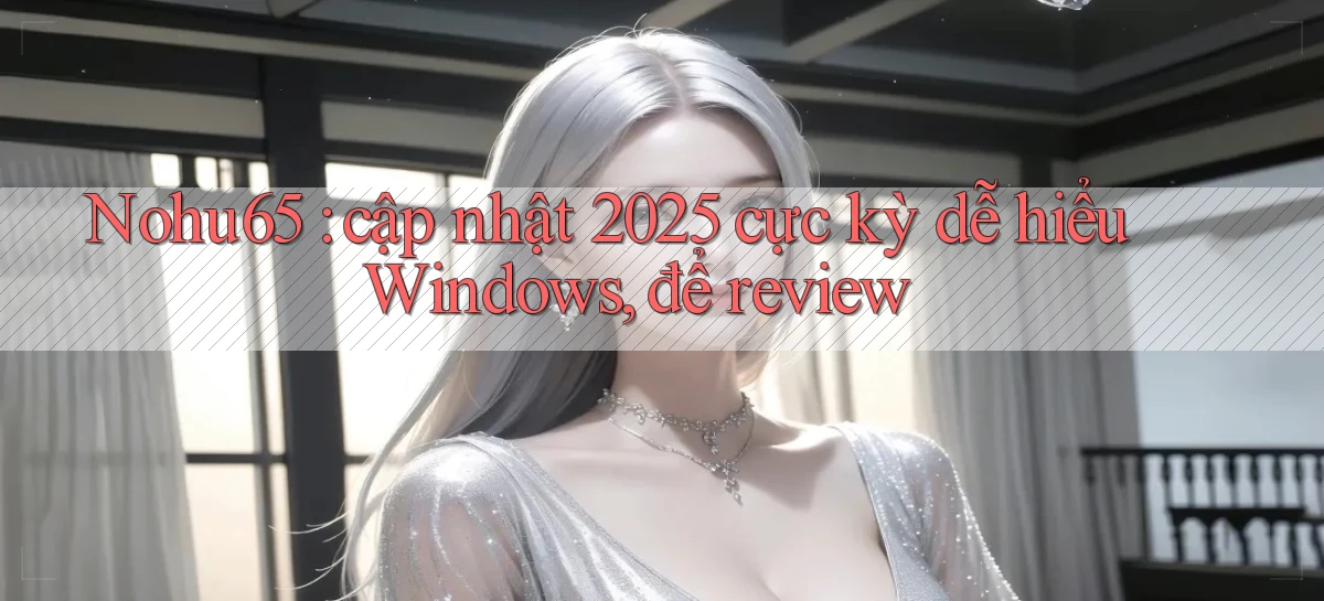 Nohu65 cập nhật 2025 cực kỳ dễ hiểu Windows, để review