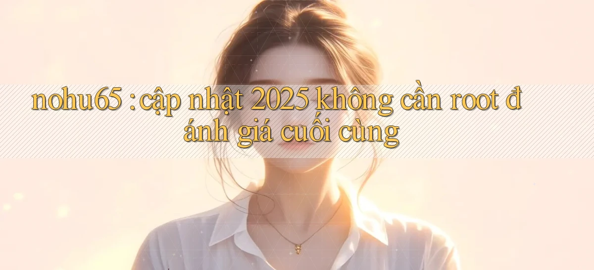 nohu65 cập nhật 2025 không cần root đánh giá cuối cùng