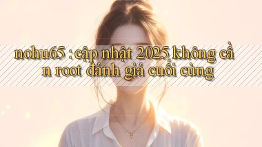 nohu65 cập nhật 2025 không cần root đánh giá cuối cùng