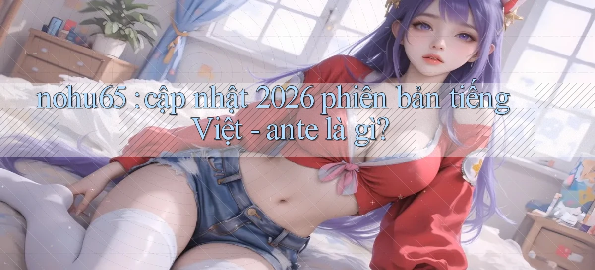 nohu65 cập nhật 2026 phiên bản tiếng Việt   ante là gì