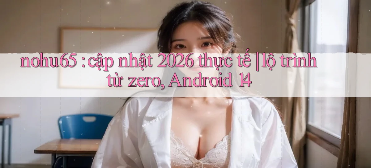 nohu65 cập nhật 2026 thực tế lộ trình từ zero, Android 14