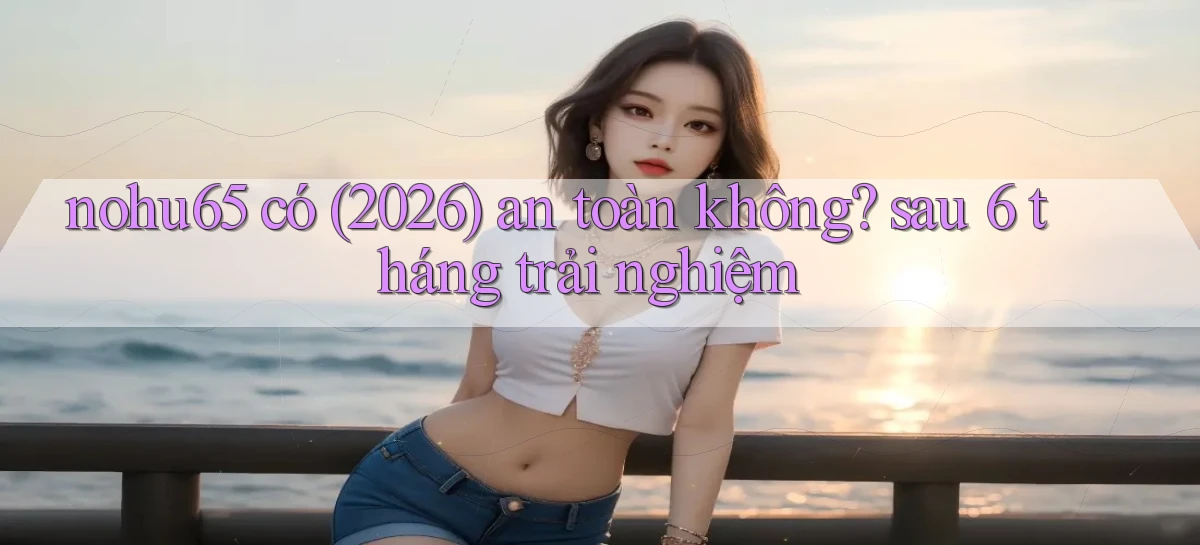 nohu65 có (2026) an toàn không sau 6 tháng trải nghiệm