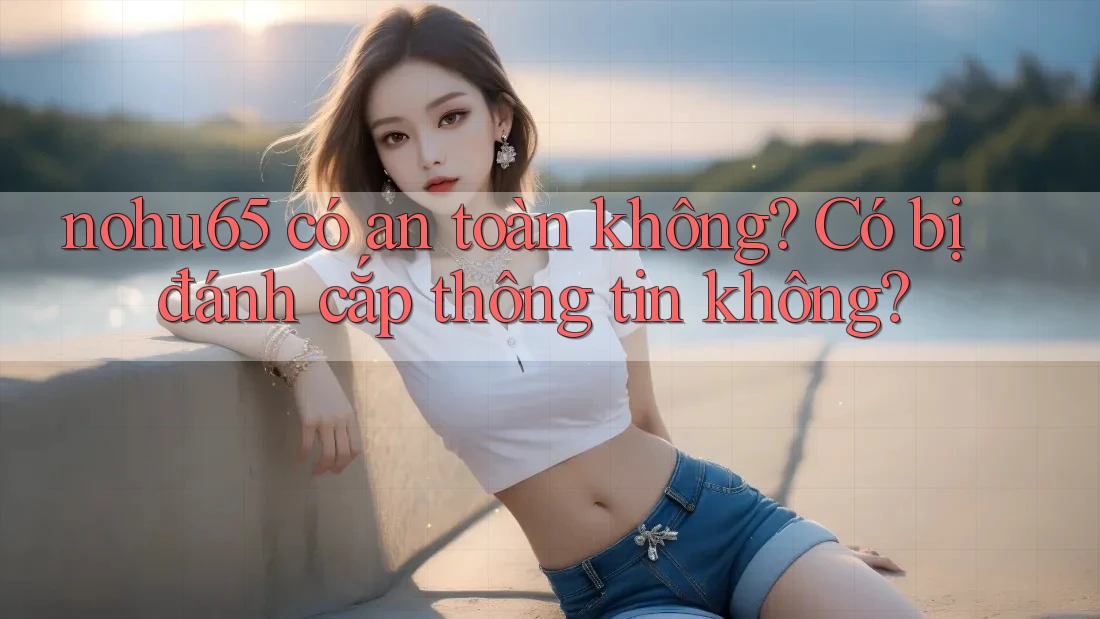 nohu65 có an toàn không? Có bị đánh cắp thông tin không?
