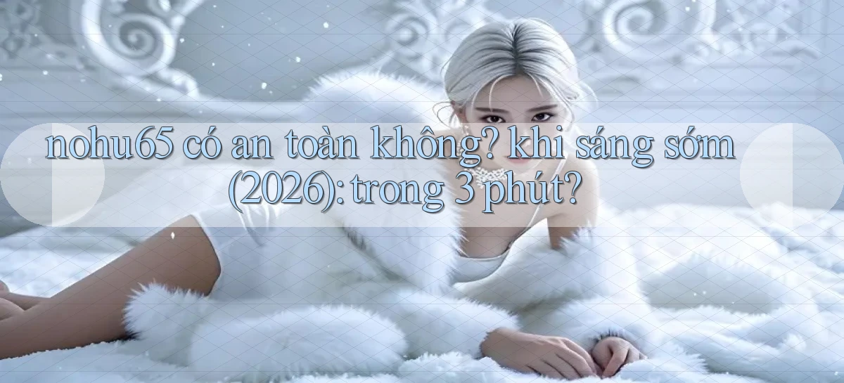 nohu65 có an toàn không khi sáng sớm (2026) trong 3 phút