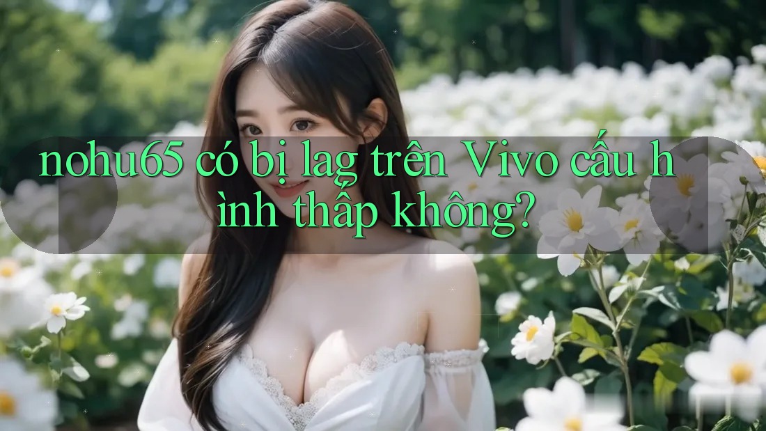 nohu65 có bị lag trên Vivo cấu hình thấp không? nohu65 có bị lag trên Vivo cấu hình thấp không?