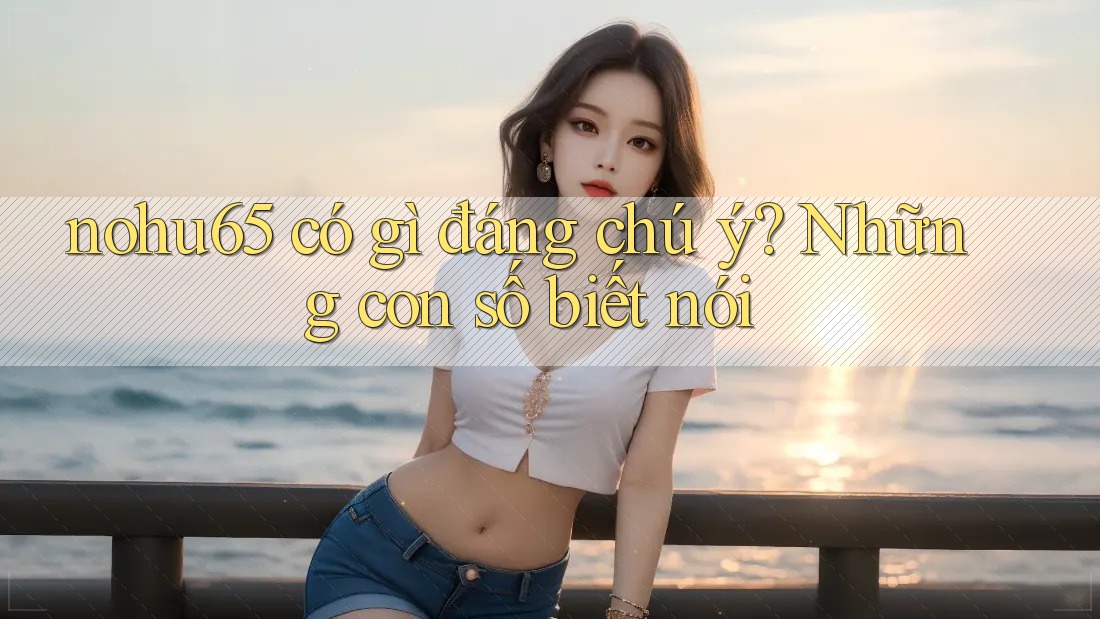 nohu65 có gì đáng chú ý? Những con số biết nói