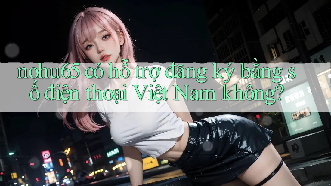 nohu65 có hỗ trợ đăng ký bằng số điện thoại Việt Nam không?