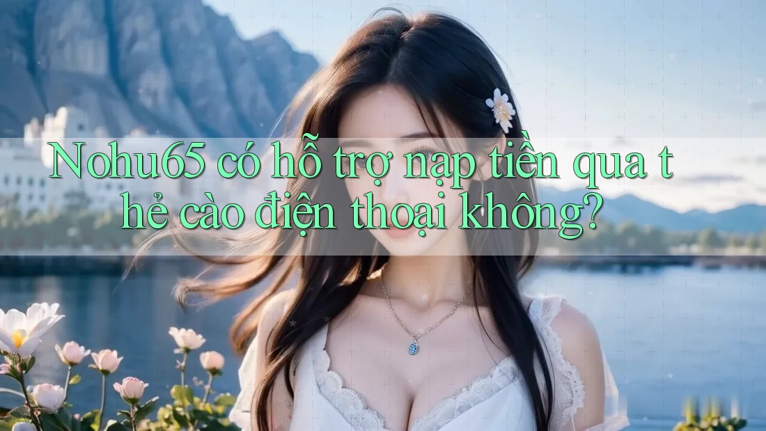 Nohu65 có hỗ trợ nạp tiền qua thẻ cào điện thoại không?