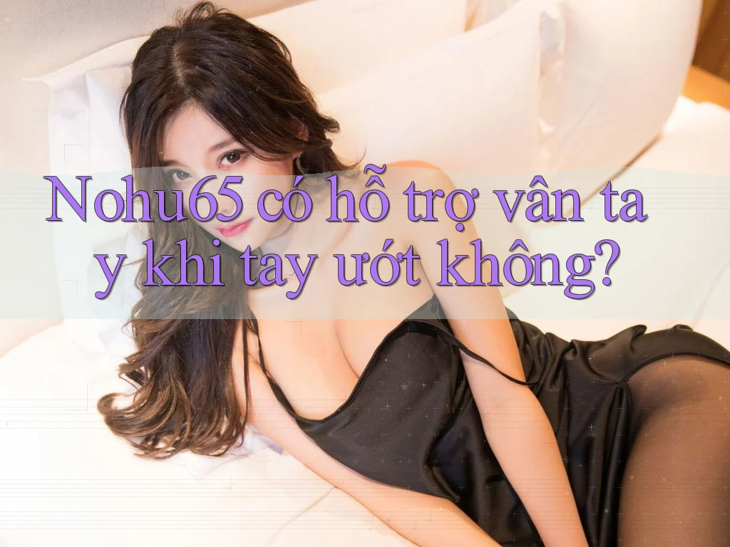 Nohu65 có hỗ trợ vân tay khi tay ướt không? Nohu65 có hỗ trợ vân tay khi tay ướt không?