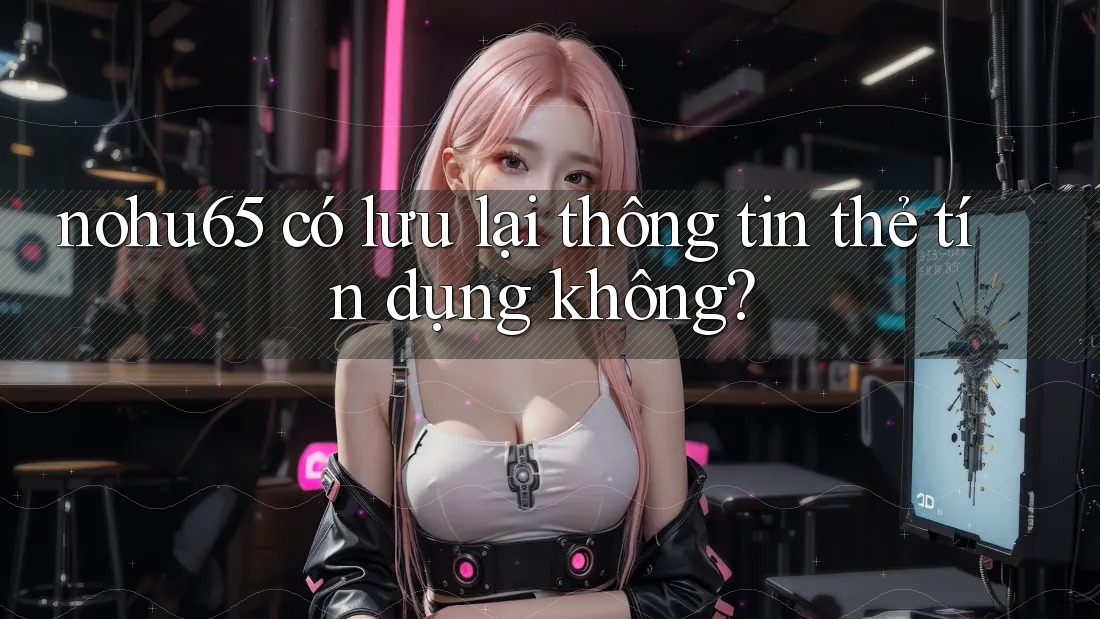nohu65 có lưu lại thông tin thẻ tín dụng không?