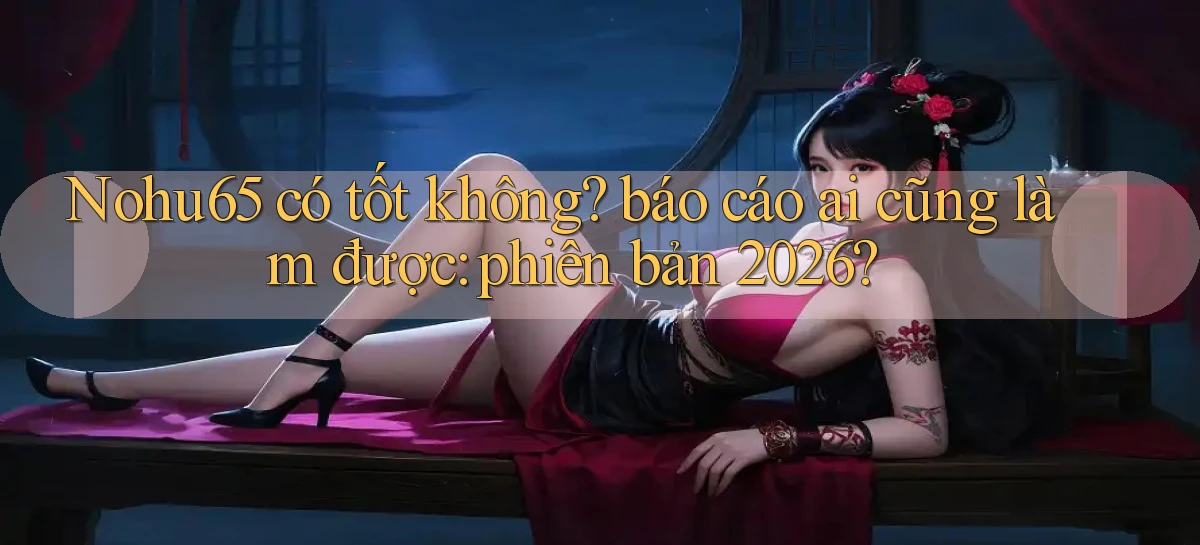 Nohu65 có tốt không báo cáo ai cũng làm được phiên bản 2026