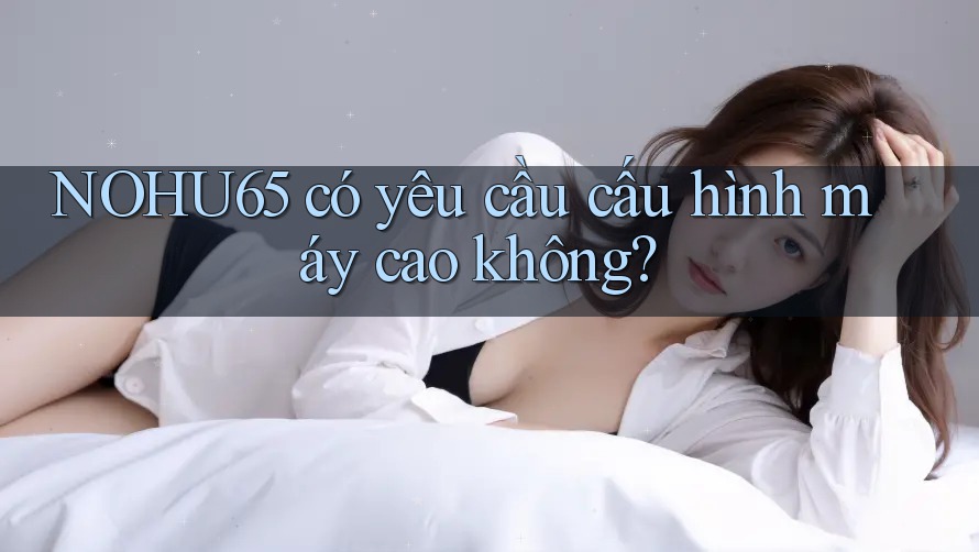 Nohu65 có yêu cầu cấu hình máy cao không? Nohu65 có yêu cầu cấu hình máy cao không?