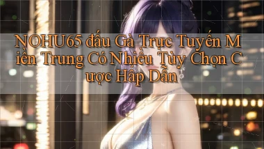nohu65  đấu gà trực tuyến miền trung có nhiều tùy chọn cược hấp dẫn