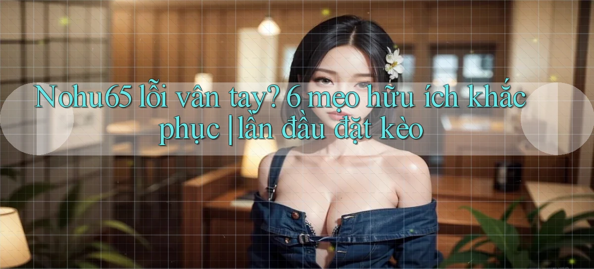 Nohu65 lỗi vân tay 6 mẹo hữu ích khắc phục lần đầu đặt kèo