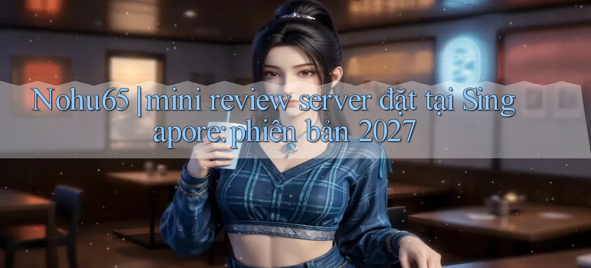 Nohu65 mini review server đặt tại Singapore phiên bản 2027