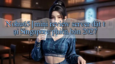 Nohu65 mini review server đặt tại Singapore phiên bản 2027