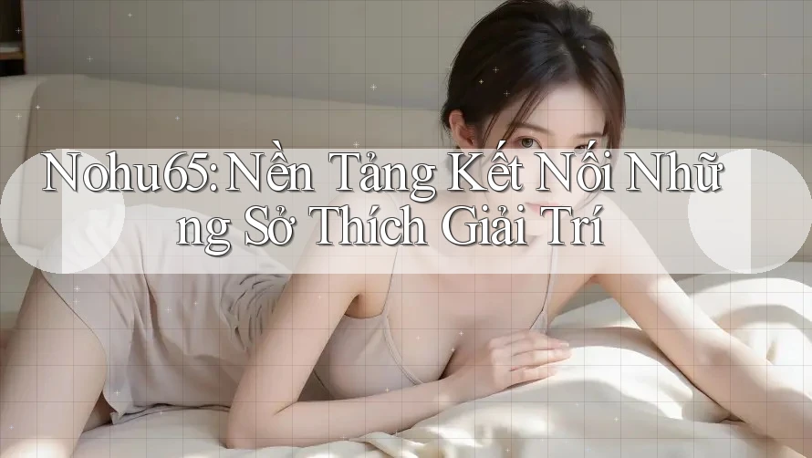 Nohu65: Nền Tảng Kết Nối Những Sở Thích Giải Trí