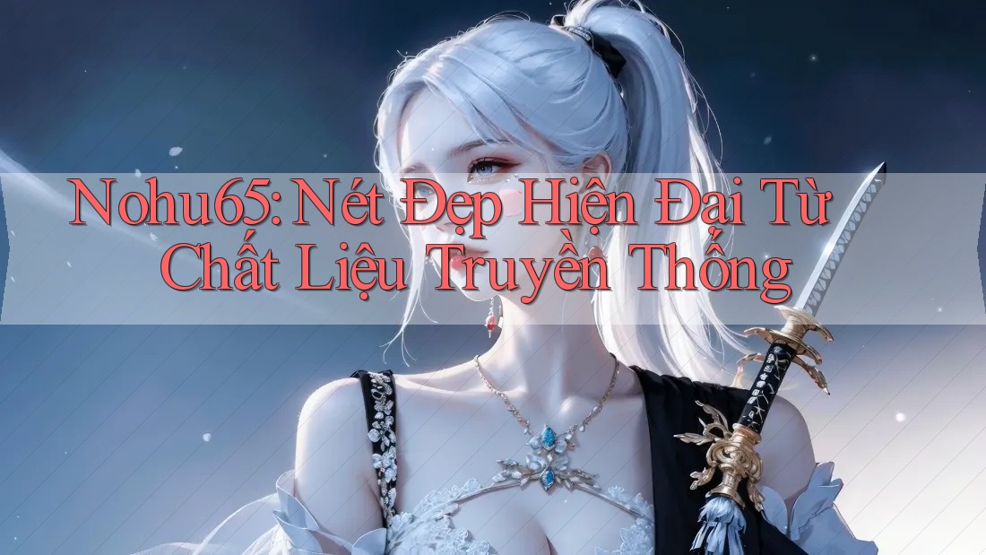 Nohu65: Nét Đẹp Hiện Đại Từ Chất Liệu Truyền Thống