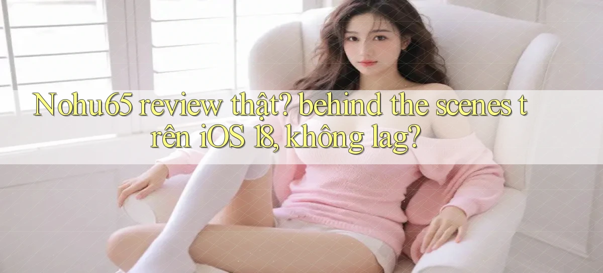 Nohu65 review thật behind the scenes trên iOS 18, không lag
