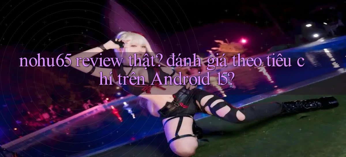 nohu65 review thật đánh giá theo tiêu chí trên Android 15