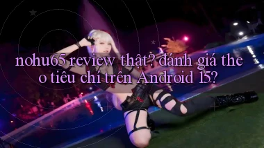 nohu65 review thật đánh giá theo tiêu chí trên Android 15