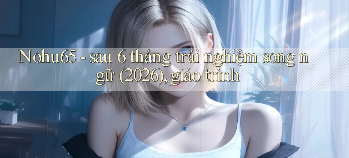 Nohu65   sau 6 tháng trải nghiệm song ngữ (2026), giáo trình