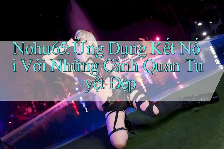 Nohu65: Ứng Dụng Kết Nối Với Những Cảnh Quan Tuyệt Đẹp Nohu65: Ứng Dụng Kết Nối Với Những Cảnh Quan Tuyệt Đẹp