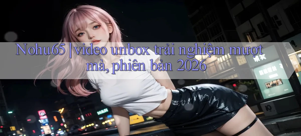 Nohu65 video unbox trải nghiệm mượt mà, phiên bản 2026