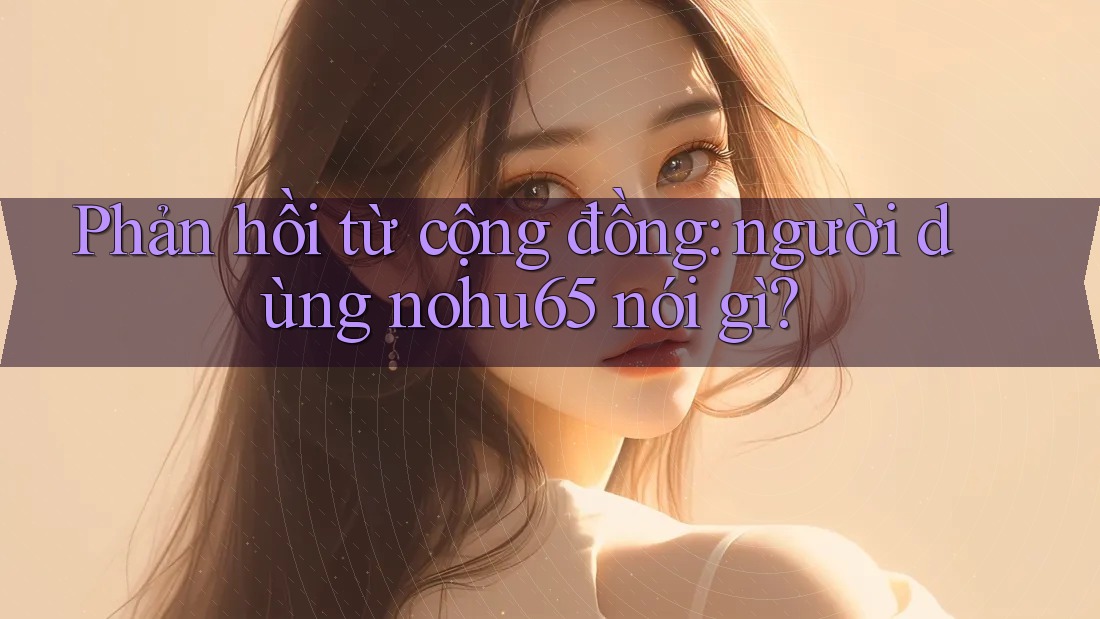 Phản hồi từ cộng đồng: người dùng nohu65 nói gì? Phản hồi từ cộng đồng: người dùng nohu65 nói gì?