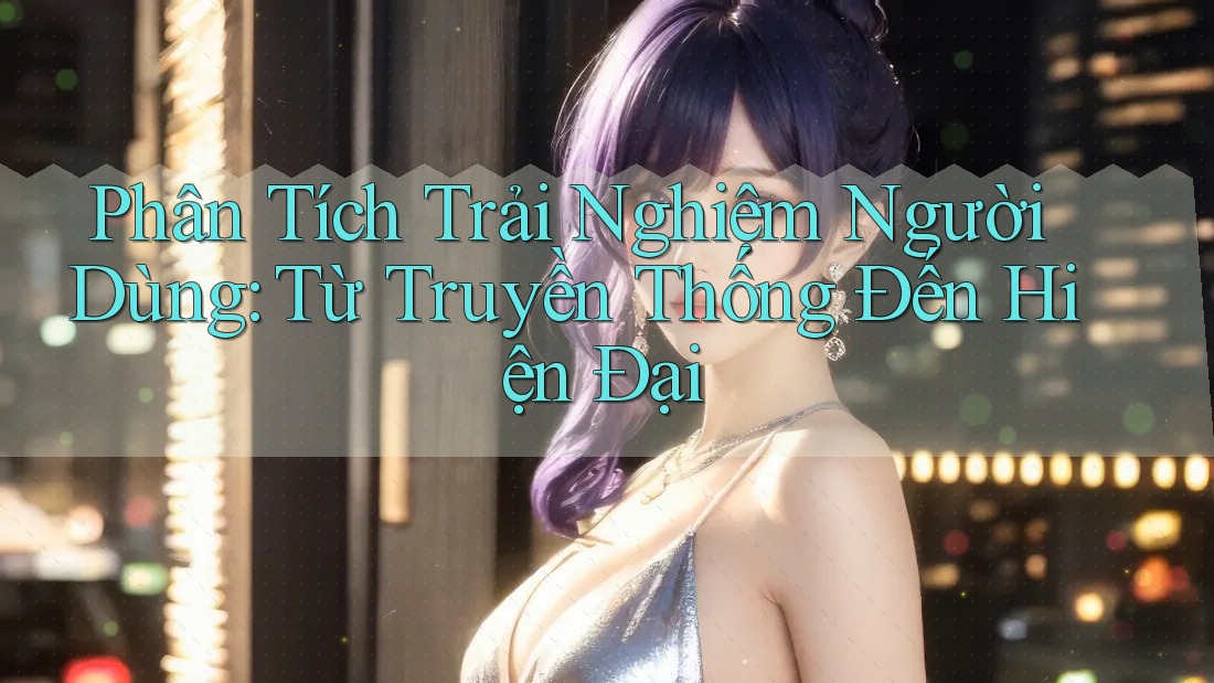 Phân Tích Trải Nghiệm Người Dùng: Từ Truyền Thống Đến Hiện Đại