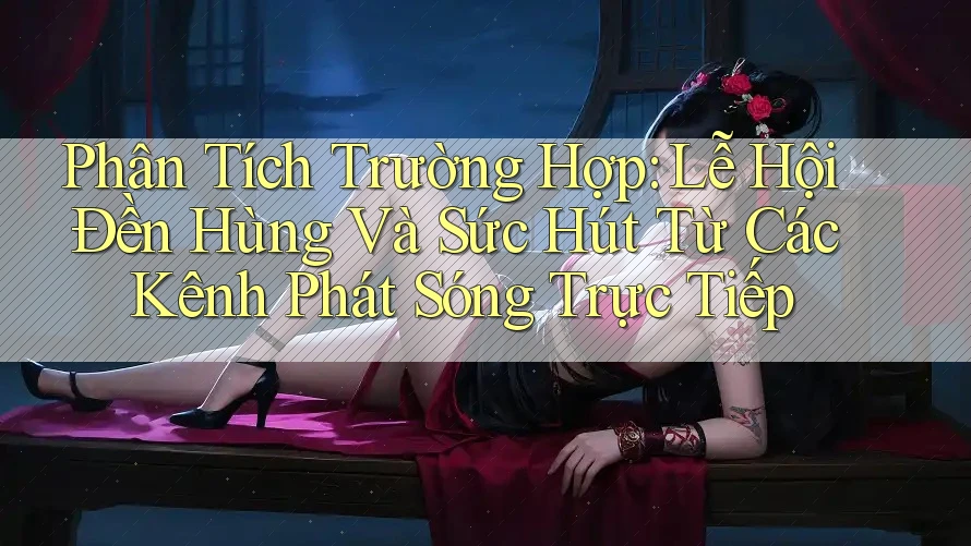 Phân Tích Trường Hợp: Lễ Hội Đền Hùng Và Sức Hút Từ Các Kênh Phát Sóng Trực Tiếp