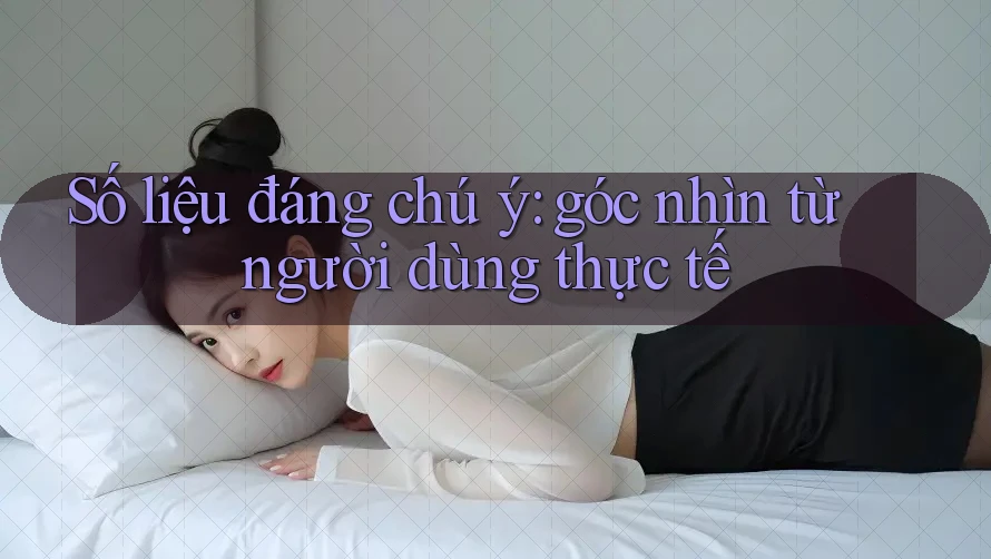 Số liệu đáng chú ý: góc nhìn từ người dùng thực tế