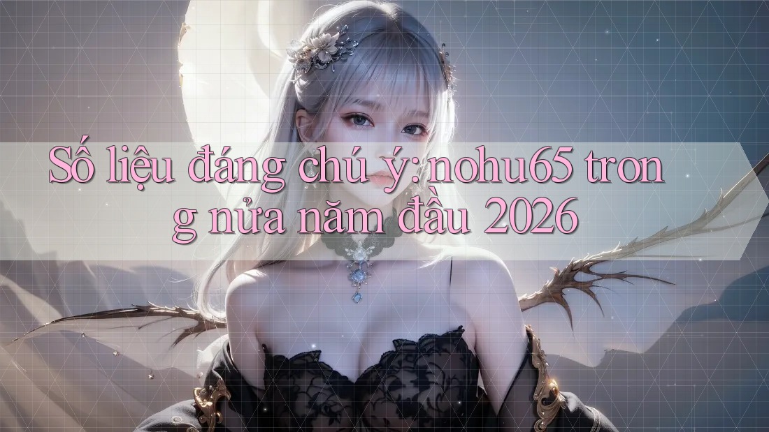 Số liệu đáng chú ý: nohu65 trong nửa năm đầu 2026