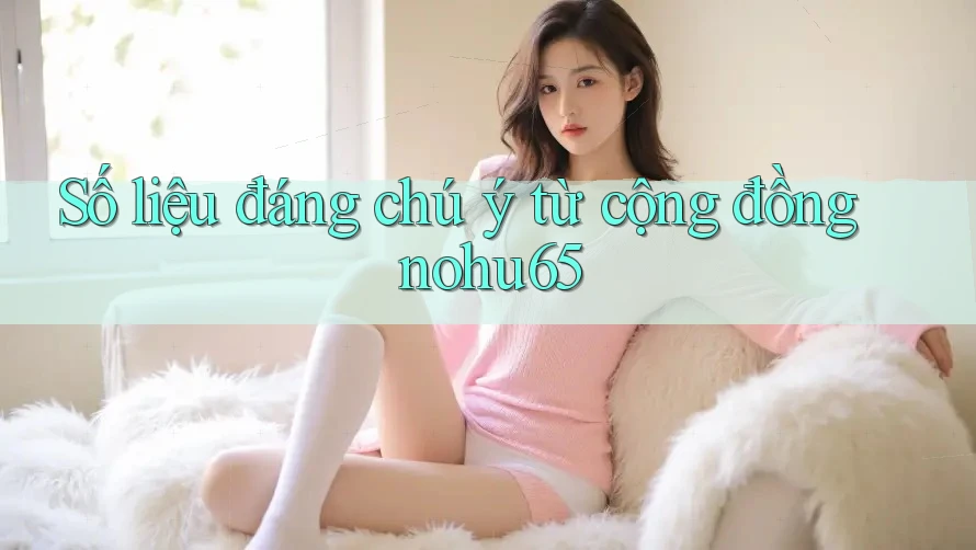 Số liệu đáng chú ý từ cộng đồng nohu65