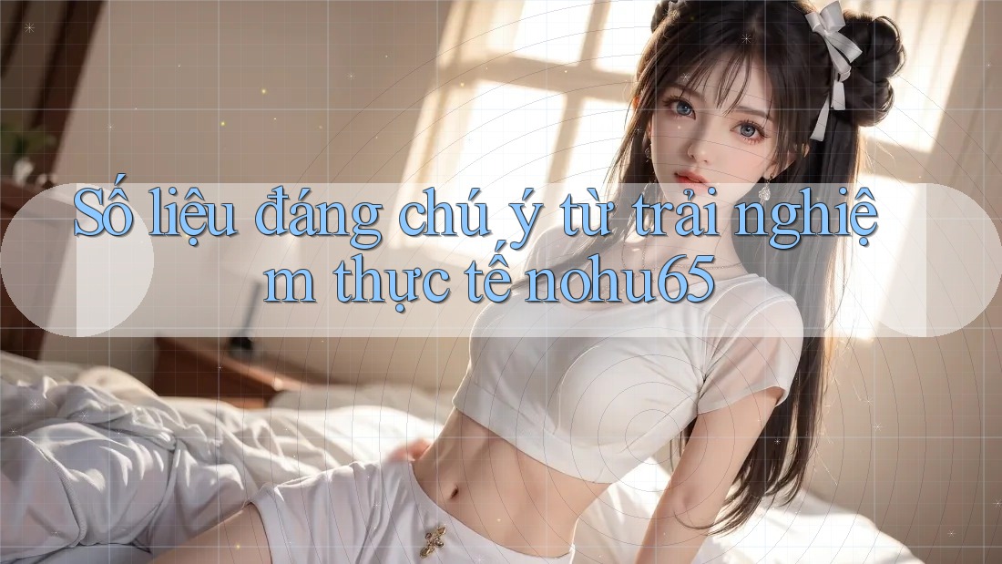 Số liệu đáng chú ý từ trải nghiệm thực tế nohu65