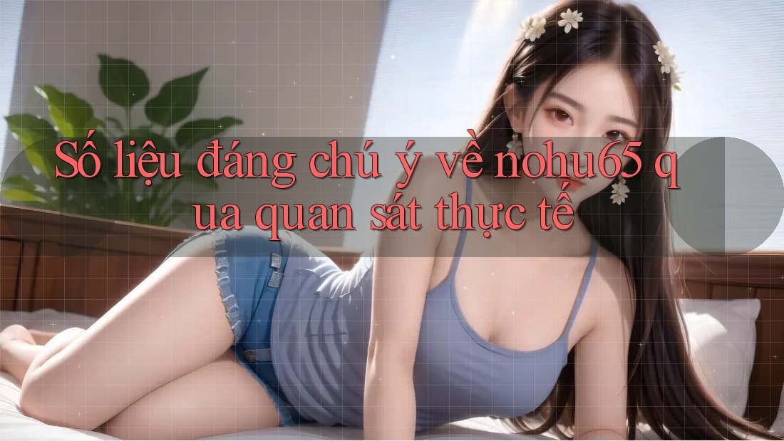 Số liệu đáng chú ý về nohu65 qua quan sát thực tế