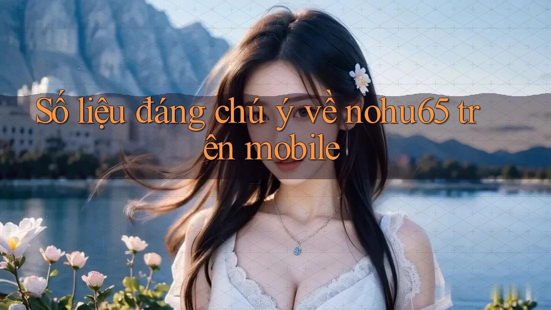 Số liệu đáng chú ý về nohu65 trên mobile