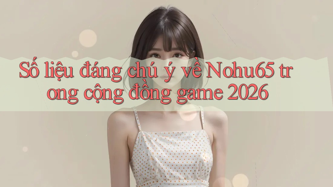 Số liệu đáng chú ý về Nohu65 trong cộng đồng game 2026