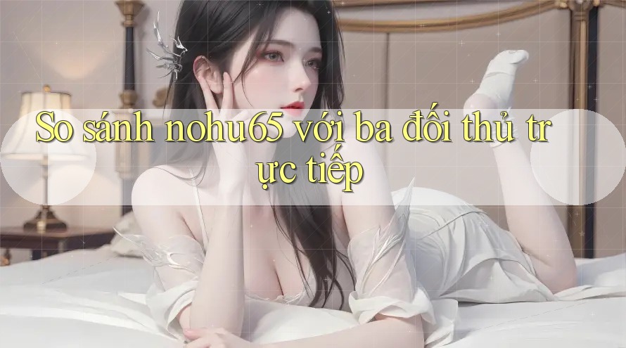 So sánh nohu65 với ba đối thủ trực tiếp So sánh nohu65 với ba đối thủ trực tiếp