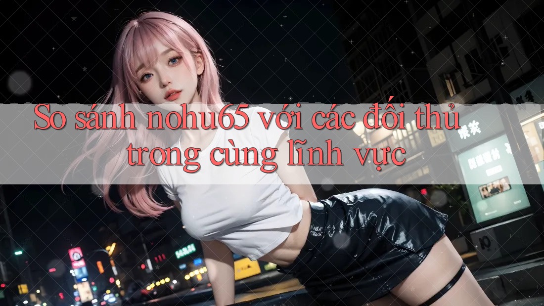 So sánh nohu65 với các đối thủ trong cùng lĩnh vực