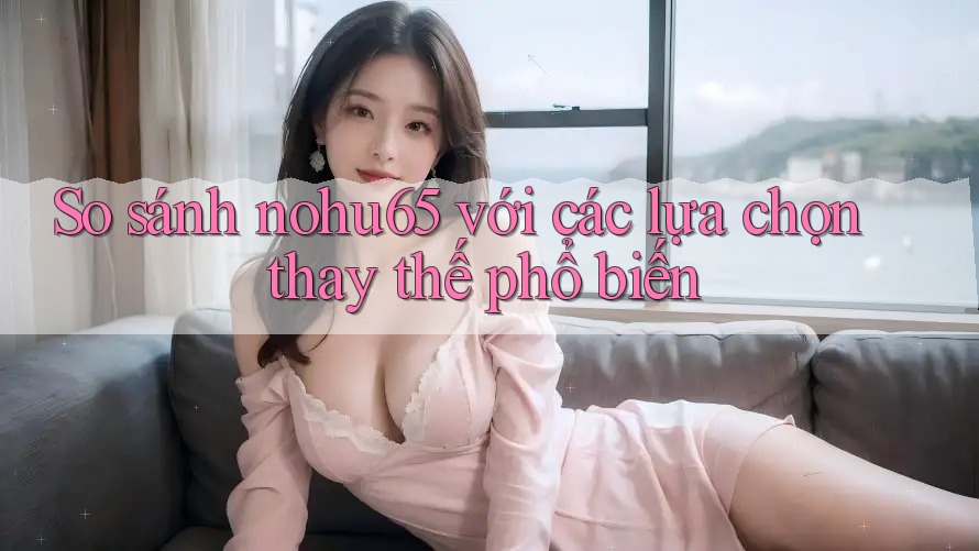 So sánh nohu65 với các lựa chọn thay thế phổ biến