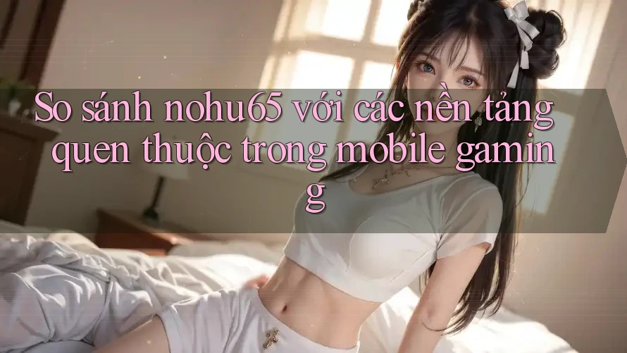 So sánh nohu65 với các nền tảng quen thuộc trong mobile gaming So sánh nohu65 với các nền tảng quen thuộc trong mobile gaming