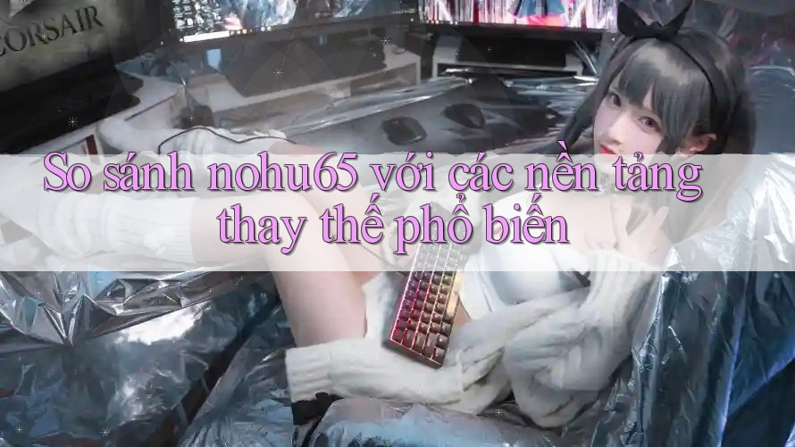So sánh nohu65 với các nền tảng thay thế phổ biến
